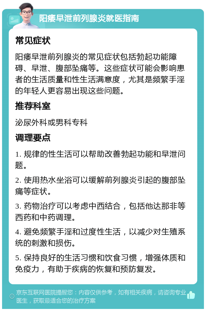 阳痿早泄前列腺炎就医指南 常见症状 阳痿早泄前列腺炎的常见症状包括勃起功能障碍、早泄、腹部坠痛等。这些症状可能会影响患者的生活质量和性生活满意度，尤其是频繁手淫的年轻人更容易出现这些问题。 推荐科室 泌尿外科或男科专科 调理要点 1. 规律的性生活可以帮助改善勃起功能和早泄问题。 2. 使用热水坐浴可以缓解前列腺炎引起的腹部坠痛等症状。 3. 药物治疗可以考虑中西结合，包括他达那非等西药和中药调理。 4. 避免频繁手淫和过度性生活，以减少对生殖系统的刺激和损伤。 5. 保持良好的生活习惯和饮食习惯，增强体质和免疫力，有助于疾病的恢复和预防复发。