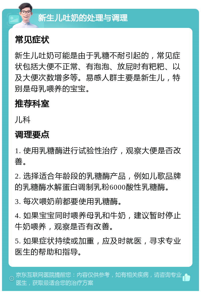 新生儿吐奶的处理与调理 常见症状 新生儿吐奶可能是由于乳糖不耐引起的，常见症状包括大便不正常、有泡泡、放屁时有粑粑、以及大便次数增多等。易感人群主要是新生儿，特别是母乳喂养的宝宝。 推荐科室 儿科 调理要点 1. 使用乳糖酶进行试验性治疗，观察大便是否改善。 2. 选择适合年龄段的乳糖酶产品，例如儿歌品牌的乳糖酶水解蛋白调制乳粉6000酸性乳糖酶。 3. 每次喂奶前都要使用乳糖酶。 4. 如果宝宝同时喂养母乳和牛奶，建议暂时停止牛奶喂养，观察是否有改善。 5. 如果症状持续或加重，应及时就医，寻求专业医生的帮助和指导。