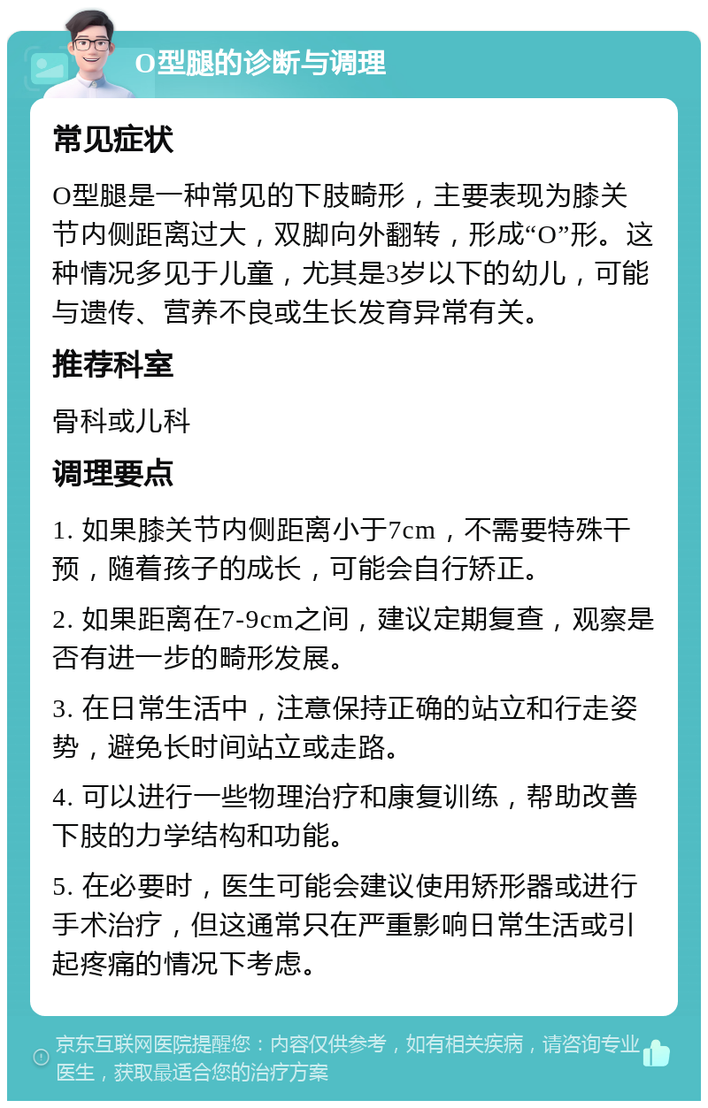 O型腿的诊断与调理 常见症状 O型腿是一种常见的下肢畸形，主要表现为膝关节内侧距离过大，双脚向外翻转，形成“O”形。这种情况多见于儿童，尤其是3岁以下的幼儿，可能与遗传、营养不良或生长发育异常有关。 推荐科室 骨科或儿科 调理要点 1. 如果膝关节内侧距离小于7cm，不需要特殊干预，随着孩子的成长，可能会自行矫正。 2. 如果距离在7-9cm之间，建议定期复查，观察是否有进一步的畸形发展。 3. 在日常生活中，注意保持正确的站立和行走姿势，避免长时间站立或走路。 4. 可以进行一些物理治疗和康复训练，帮助改善下肢的力学结构和功能。 5. 在必要时，医生可能会建议使用矫形器或进行手术治疗，但这通常只在严重影响日常生活或引起疼痛的情况下考虑。