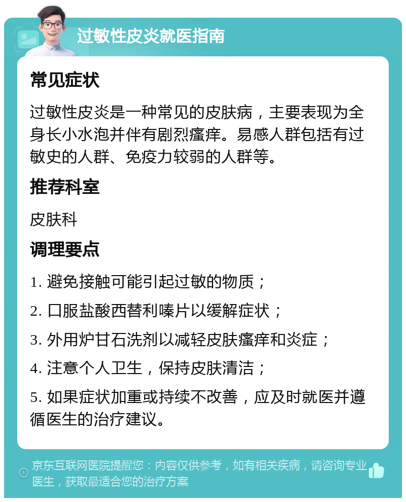 过敏性皮炎就医指南 常见症状 过敏性皮炎是一种常见的皮肤病，主要表现为全身长小水泡并伴有剧烈瘙痒。易感人群包括有过敏史的人群、免疫力较弱的人群等。 推荐科室 皮肤科 调理要点 1. 避免接触可能引起过敏的物质； 2. 口服盐酸西替利嗪片以缓解症状； 3. 外用炉甘石洗剂以减轻皮肤瘙痒和炎症； 4. 注意个人卫生，保持皮肤清洁； 5. 如果症状加重或持续不改善，应及时就医并遵循医生的治疗建议。