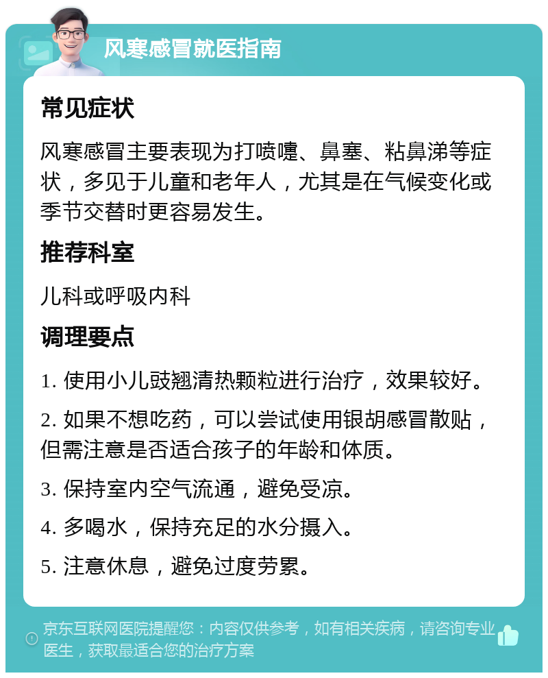 风寒感冒就医指南 常见症状 风寒感冒主要表现为打喷嚏、鼻塞、粘鼻涕等症状，多见于儿童和老年人，尤其是在气候变化或季节交替时更容易发生。 推荐科室 儿科或呼吸内科 调理要点 1. 使用小儿豉翘清热颗粒进行治疗，效果较好。 2. 如果不想吃药，可以尝试使用银胡感冒散贴，但需注意是否适合孩子的年龄和体质。 3. 保持室内空气流通，避免受凉。 4. 多喝水，保持充足的水分摄入。 5. 注意休息，避免过度劳累。