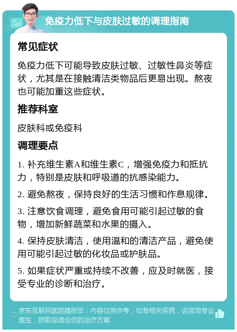 免疫力低下与皮肤过敏的调理指南 常见症状 免疫力低下可能导致皮肤过敏、过敏性鼻炎等症状，尤其是在接触清洁类物品后更易出现。熬夜也可能加重这些症状。 推荐科室 皮肤科或免疫科 调理要点 1. 补充维生素A和维生素C，增强免疫力和抵抗力，特别是皮肤和呼吸道的抗感染能力。 2. 避免熬夜，保持良好的生活习惯和作息规律。 3. 注意饮食调理，避免食用可能引起过敏的食物，增加新鲜蔬菜和水果的摄入。 4. 保持皮肤清洁，使用温和的清洁产品，避免使用可能引起过敏的化妆品或护肤品。 5. 如果症状严重或持续不改善，应及时就医，接受专业的诊断和治疗。