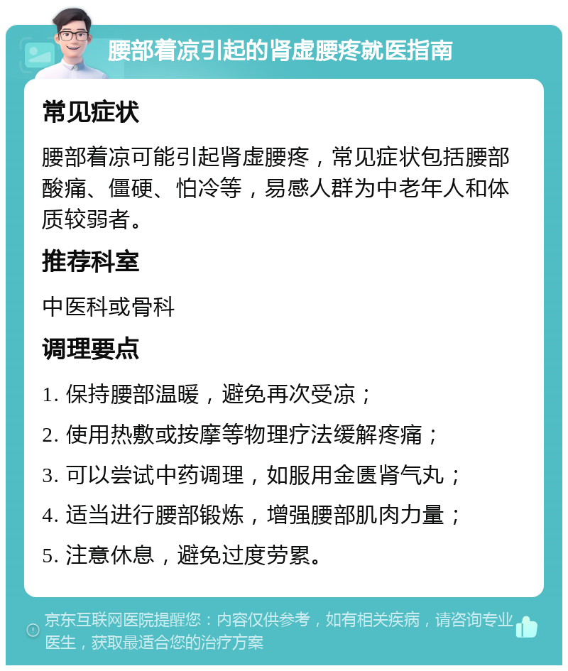 腰部着凉引起的肾虚腰疼就医指南 常见症状 腰部着凉可能引起肾虚腰疼，常见症状包括腰部酸痛、僵硬、怕冷等，易感人群为中老年人和体质较弱者。 推荐科室 中医科或骨科 调理要点 1. 保持腰部温暖，避免再次受凉； 2. 使用热敷或按摩等物理疗法缓解疼痛； 3. 可以尝试中药调理，如服用金匮肾气丸； 4. 适当进行腰部锻炼，增强腰部肌肉力量； 5. 注意休息，避免过度劳累。