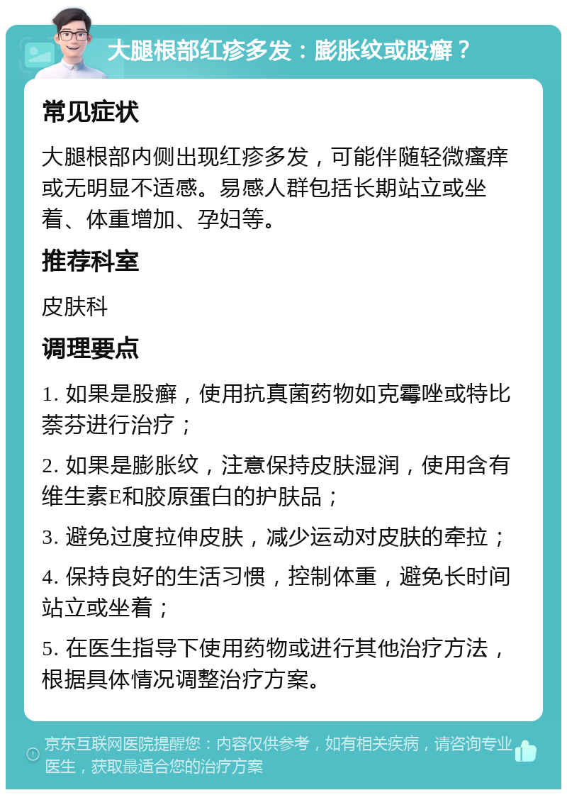 大腿根部红疹多发：膨胀纹或股癣？ 常见症状 大腿根部内侧出现红疹多发，可能伴随轻微瘙痒或无明显不适感。易感人群包括长期站立或坐着、体重增加、孕妇等。 推荐科室 皮肤科 调理要点 1. 如果是股癣，使用抗真菌药物如克霉唑或特比萘芬进行治疗； 2. 如果是膨胀纹，注意保持皮肤湿润，使用含有维生素E和胶原蛋白的护肤品； 3. 避免过度拉伸皮肤，减少运动对皮肤的牵拉； 4. 保持良好的生活习惯，控制体重，避免长时间站立或坐着； 5. 在医生指导下使用药物或进行其他治疗方法，根据具体情况调整治疗方案。