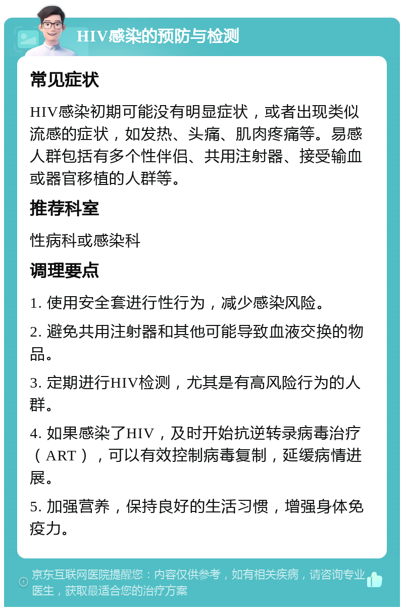 HIV感染的预防与检测 常见症状 HIV感染初期可能没有明显症状，或者出现类似流感的症状，如发热、头痛、肌肉疼痛等。易感人群包括有多个性伴侣、共用注射器、接受输血或器官移植的人群等。 推荐科室 性病科或感染科 调理要点 1. 使用安全套进行性行为，减少感染风险。 2. 避免共用注射器和其他可能导致血液交换的物品。 3. 定期进行HIV检测，尤其是有高风险行为的人群。 4. 如果感染了HIV，及时开始抗逆转录病毒治疗（ART），可以有效控制病毒复制，延缓病情进展。 5. 加强营养，保持良好的生活习惯，增强身体免疫力。