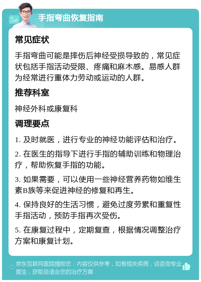 手指弯曲恢复指南 常见症状 手指弯曲可能是摔伤后神经受损导致的，常见症状包括手指活动受限、疼痛和麻木感。易感人群为经常进行重体力劳动或运动的人群。 推荐科室 神经外科或康复科 调理要点 1. 及时就医，进行专业的神经功能评估和治疗。 2. 在医生的指导下进行手指的辅助训练和物理治疗，帮助恢复手指的功能。 3. 如果需要，可以使用一些神经营养药物如维生素B族等来促进神经的修复和再生。 4. 保持良好的生活习惯，避免过度劳累和重复性手指活动，预防手指再次受伤。 5. 在康复过程中，定期复查，根据情况调整治疗方案和康复计划。