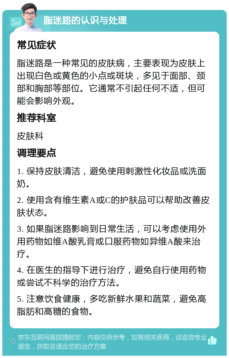 脂迷路的认识与处理 常见症状 脂迷路是一种常见的皮肤病，主要表现为皮肤上出现白色或黄色的小点或斑块，多见于面部、颈部和胸部等部位。它通常不引起任何不适，但可能会影响外观。 推荐科室 皮肤科 调理要点 1. 保持皮肤清洁，避免使用刺激性化妆品或洗面奶。 2. 使用含有维生素A或C的护肤品可以帮助改善皮肤状态。 3. 如果脂迷路影响到日常生活，可以考虑使用外用药物如维A酸乳膏或口服药物如异维A酸来治疗。 4. 在医生的指导下进行治疗，避免自行使用药物或尝试不科学的治疗方法。 5. 注意饮食健康，多吃新鲜水果和蔬菜，避免高脂肪和高糖的食物。