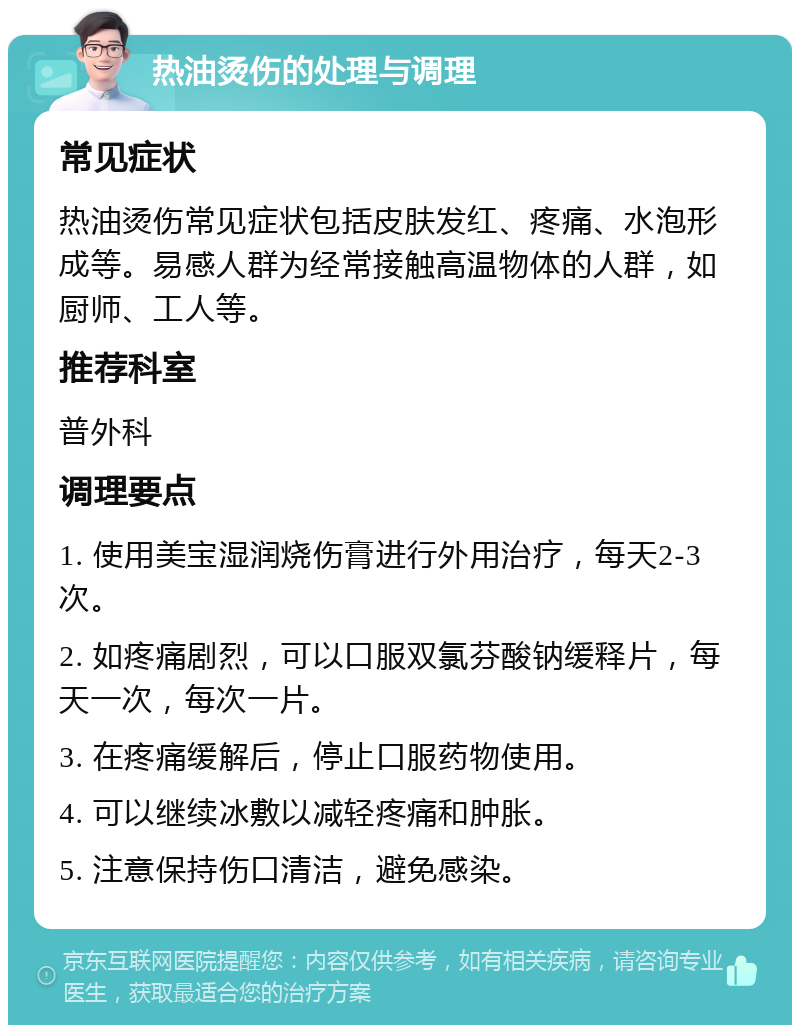 热油烫伤的处理与调理 常见症状 热油烫伤常见症状包括皮肤发红、疼痛、水泡形成等。易感人群为经常接触高温物体的人群，如厨师、工人等。 推荐科室 普外科 调理要点 1. 使用美宝湿润烧伤膏进行外用治疗，每天2-3次。 2. 如疼痛剧烈，可以口服双氯芬酸钠缓释片，每天一次，每次一片。 3. 在疼痛缓解后，停止口服药物使用。 4. 可以继续冰敷以减轻疼痛和肿胀。 5. 注意保持伤口清洁，避免感染。