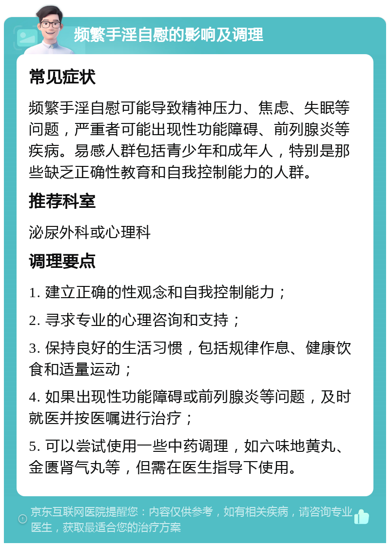 频繁手淫自慰的影响及调理 常见症状 频繁手淫自慰可能导致精神压力、焦虑、失眠等问题，严重者可能出现性功能障碍、前列腺炎等疾病。易感人群包括青少年和成年人，特别是那些缺乏正确性教育和自我控制能力的人群。 推荐科室 泌尿外科或心理科 调理要点 1. 建立正确的性观念和自我控制能力； 2. 寻求专业的心理咨询和支持； 3. 保持良好的生活习惯，包括规律作息、健康饮食和适量运动； 4. 如果出现性功能障碍或前列腺炎等问题，及时就医并按医嘱进行治疗； 5. 可以尝试使用一些中药调理，如六味地黄丸、金匮肾气丸等，但需在医生指导下使用。