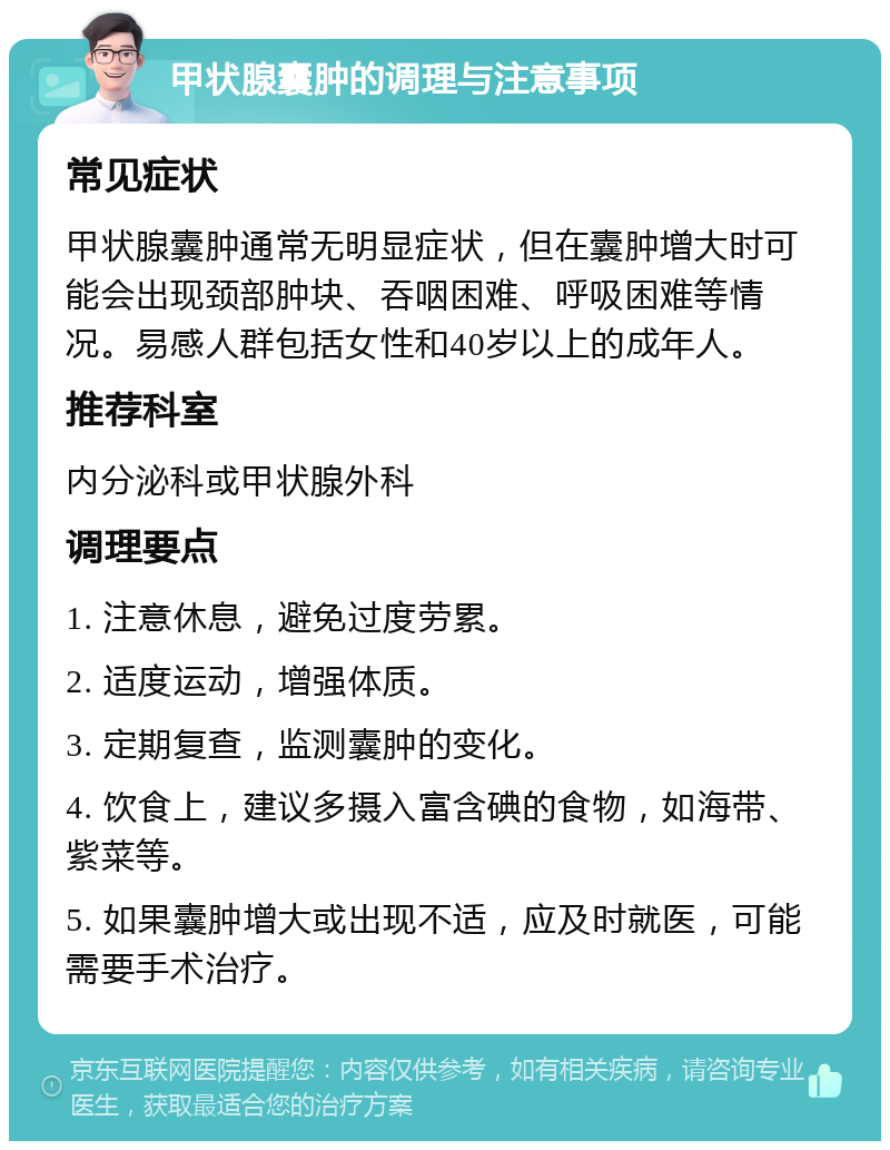 甲状腺囊肿的调理与注意事项 常见症状 甲状腺囊肿通常无明显症状，但在囊肿增大时可能会出现颈部肿块、吞咽困难、呼吸困难等情况。易感人群包括女性和40岁以上的成年人。 推荐科室 内分泌科或甲状腺外科 调理要点 1. 注意休息，避免过度劳累。 2. 适度运动，增强体质。 3. 定期复查，监测囊肿的变化。 4. 饮食上，建议多摄入富含碘的食物，如海带、紫菜等。 5. 如果囊肿增大或出现不适，应及时就医，可能需要手术治疗。