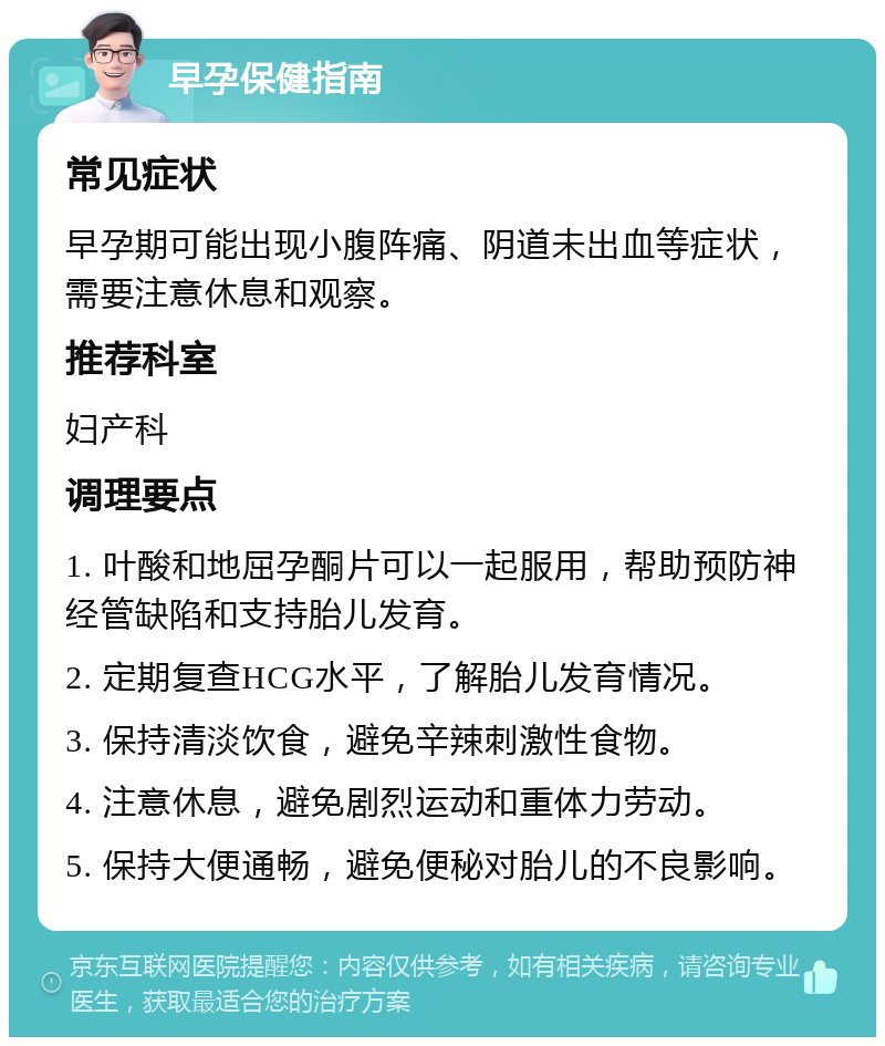 早孕保健指南 常见症状 早孕期可能出现小腹阵痛、阴道未出血等症状，需要注意休息和观察。 推荐科室 妇产科 调理要点 1. 叶酸和地屈孕酮片可以一起服用，帮助预防神经管缺陷和支持胎儿发育。 2. 定期复查HCG水平，了解胎儿发育情况。 3. 保持清淡饮食，避免辛辣刺激性食物。 4. 注意休息，避免剧烈运动和重体力劳动。 5. 保持大便通畅，避免便秘对胎儿的不良影响。