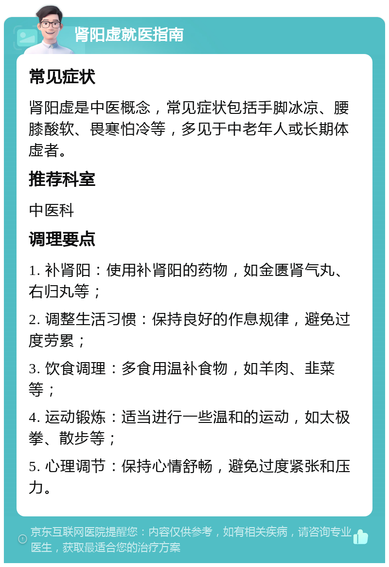 肾阳虚就医指南 常见症状 肾阳虚是中医概念，常见症状包括手脚冰凉、腰膝酸软、畏寒怕冷等，多见于中老年人或长期体虚者。 推荐科室 中医科 调理要点 1. 补肾阳：使用补肾阳的药物，如金匮肾气丸、右归丸等； 2. 调整生活习惯：保持良好的作息规律，避免过度劳累； 3. 饮食调理：多食用温补食物，如羊肉、韭菜等； 4. 运动锻炼：适当进行一些温和的运动，如太极拳、散步等； 5. 心理调节：保持心情舒畅，避免过度紧张和压力。