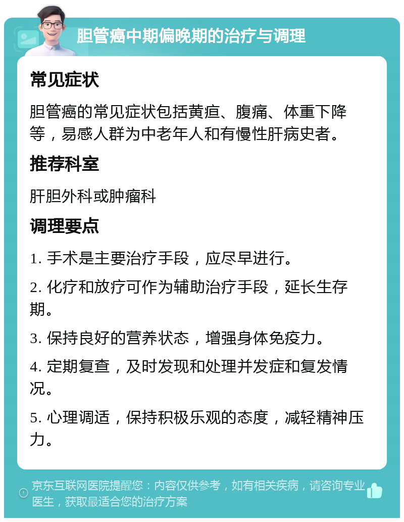 胆管癌中期偏晚期的治疗与调理 常见症状 胆管癌的常见症状包括黄疸、腹痛、体重下降等，易感人群为中老年人和有慢性肝病史者。 推荐科室 肝胆外科或肿瘤科 调理要点 1. 手术是主要治疗手段，应尽早进行。 2. 化疗和放疗可作为辅助治疗手段，延长生存期。 3. 保持良好的营养状态，增强身体免疫力。 4. 定期复查，及时发现和处理并发症和复发情况。 5. 心理调适，保持积极乐观的态度，减轻精神压力。