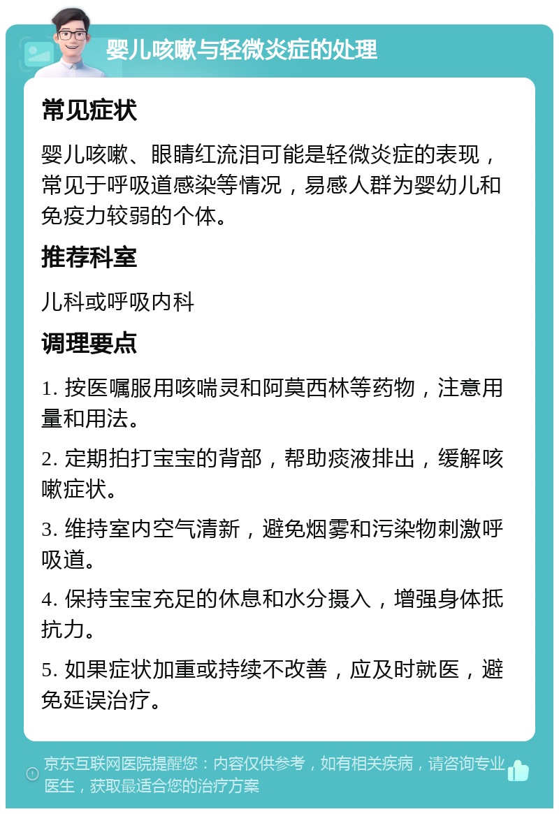 婴儿咳嗽与轻微炎症的处理 常见症状 婴儿咳嗽、眼睛红流泪可能是轻微炎症的表现，常见于呼吸道感染等情况，易感人群为婴幼儿和免疫力较弱的个体。 推荐科室 儿科或呼吸内科 调理要点 1. 按医嘱服用咳喘灵和阿莫西林等药物，注意用量和用法。 2. 定期拍打宝宝的背部，帮助痰液排出，缓解咳嗽症状。 3. 维持室内空气清新，避免烟雾和污染物刺激呼吸道。 4. 保持宝宝充足的休息和水分摄入，增强身体抵抗力。 5. 如果症状加重或持续不改善，应及时就医，避免延误治疗。