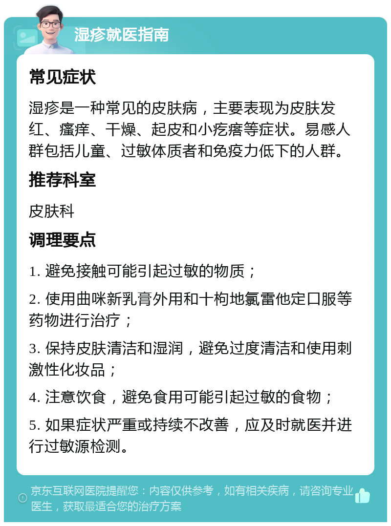 湿疹就医指南 常见症状 湿疹是一种常见的皮肤病，主要表现为皮肤发红、瘙痒、干燥、起皮和小疙瘩等症状。易感人群包括儿童、过敏体质者和免疫力低下的人群。 推荐科室 皮肤科 调理要点 1. 避免接触可能引起过敏的物质； 2. 使用曲咪新乳膏外用和十枸地氯雷他定口服等药物进行治疗； 3. 保持皮肤清洁和湿润，避免过度清洁和使用刺激性化妆品； 4. 注意饮食，避免食用可能引起过敏的食物； 5. 如果症状严重或持续不改善，应及时就医并进行过敏源检测。