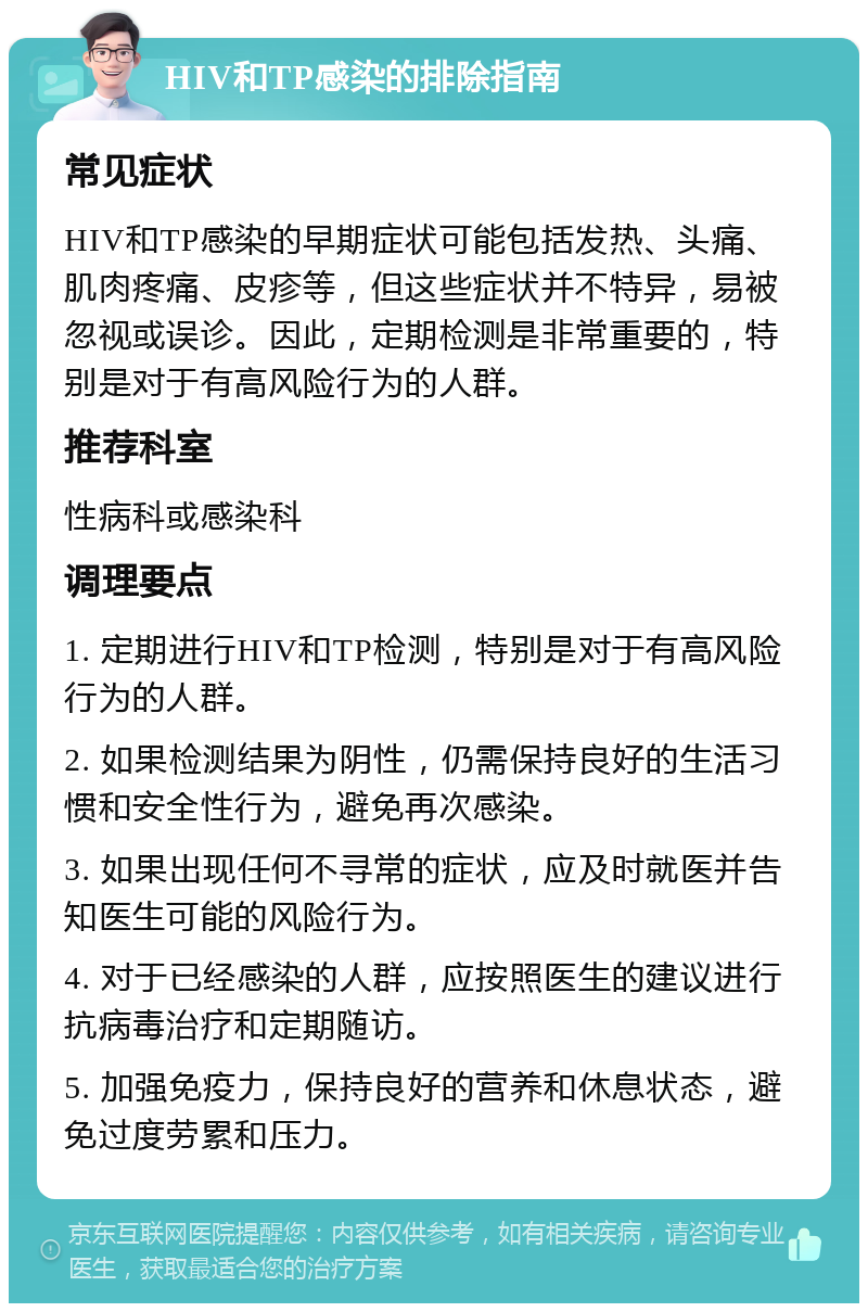 HIV和TP感染的排除指南 常见症状 HIV和TP感染的早期症状可能包括发热、头痛、肌肉疼痛、皮疹等，但这些症状并不特异，易被忽视或误诊。因此，定期检测是非常重要的，特别是对于有高风险行为的人群。 推荐科室 性病科或感染科 调理要点 1. 定期进行HIV和TP检测，特别是对于有高风险行为的人群。 2. 如果检测结果为阴性，仍需保持良好的生活习惯和安全性行为，避免再次感染。 3. 如果出现任何不寻常的症状，应及时就医并告知医生可能的风险行为。 4. 对于已经感染的人群，应按照医生的建议进行抗病毒治疗和定期随访。 5. 加强免疫力，保持良好的营养和休息状态，避免过度劳累和压力。