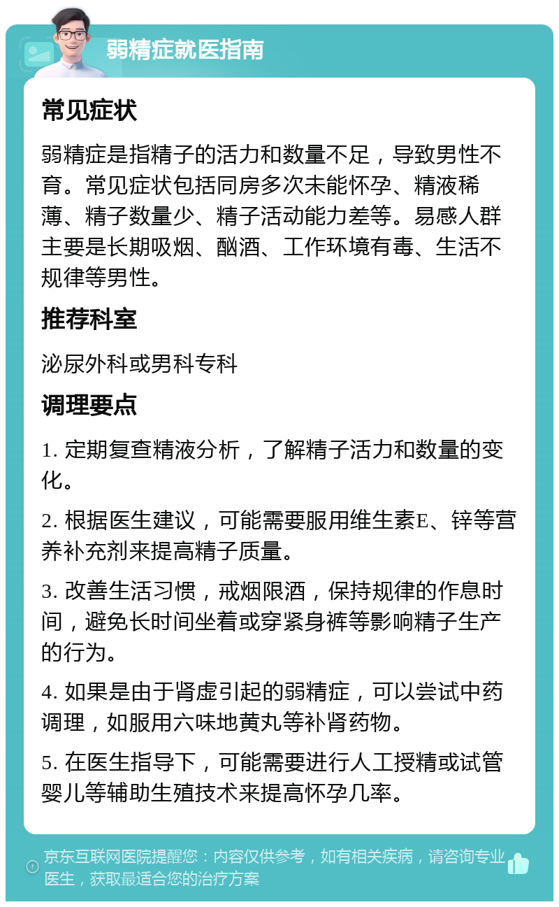 弱精症就医指南 常见症状 弱精症是指精子的活力和数量不足，导致男性不育。常见症状包括同房多次未能怀孕、精液稀薄、精子数量少、精子活动能力差等。易感人群主要是长期吸烟、酗酒、工作环境有毒、生活不规律等男性。 推荐科室 泌尿外科或男科专科 调理要点 1. 定期复查精液分析，了解精子活力和数量的变化。 2. 根据医生建议，可能需要服用维生素E、锌等营养补充剂来提高精子质量。 3. 改善生活习惯，戒烟限酒，保持规律的作息时间，避免长时间坐着或穿紧身裤等影响精子生产的行为。 4. 如果是由于肾虚引起的弱精症，可以尝试中药调理，如服用六味地黄丸等补肾药物。 5. 在医生指导下，可能需要进行人工授精或试管婴儿等辅助生殖技术来提高怀孕几率。