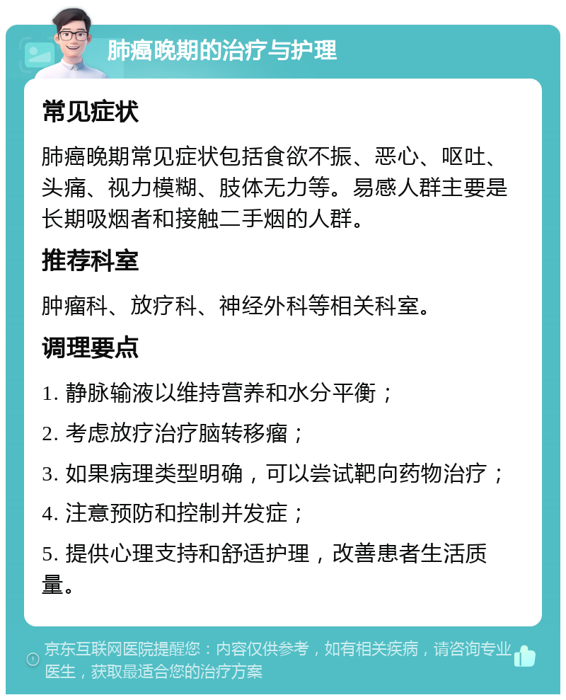 肺癌晚期的治疗与护理 常见症状 肺癌晚期常见症状包括食欲不振、恶心、呕吐、头痛、视力模糊、肢体无力等。易感人群主要是长期吸烟者和接触二手烟的人群。 推荐科室 肿瘤科、放疗科、神经外科等相关科室。 调理要点 1. 静脉输液以维持营养和水分平衡； 2. 考虑放疗治疗脑转移瘤； 3. 如果病理类型明确，可以尝试靶向药物治疗； 4. 注意预防和控制并发症； 5. 提供心理支持和舒适护理，改善患者生活质量。