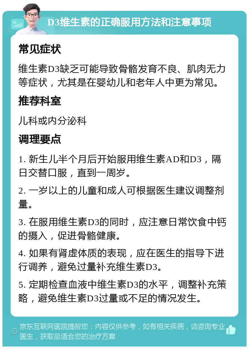 D3维生素的正确服用方法和注意事项 常见症状 维生素D3缺乏可能导致骨骼发育不良、肌肉无力等症状，尤其是在婴幼儿和老年人中更为常见。 推荐科室 儿科或内分泌科 调理要点 1. 新生儿半个月后开始服用维生素AD和D3，隔日交替口服，直到一周岁。 2. 一岁以上的儿童和成人可根据医生建议调整剂量。 3. 在服用维生素D3的同时，应注意日常饮食中钙的摄入，促进骨骼健康。 4. 如果有肾虚体质的表现，应在医生的指导下进行调养，避免过量补充维生素D3。 5. 定期检查血液中维生素D3的水平，调整补充策略，避免维生素D3过量或不足的情况发生。