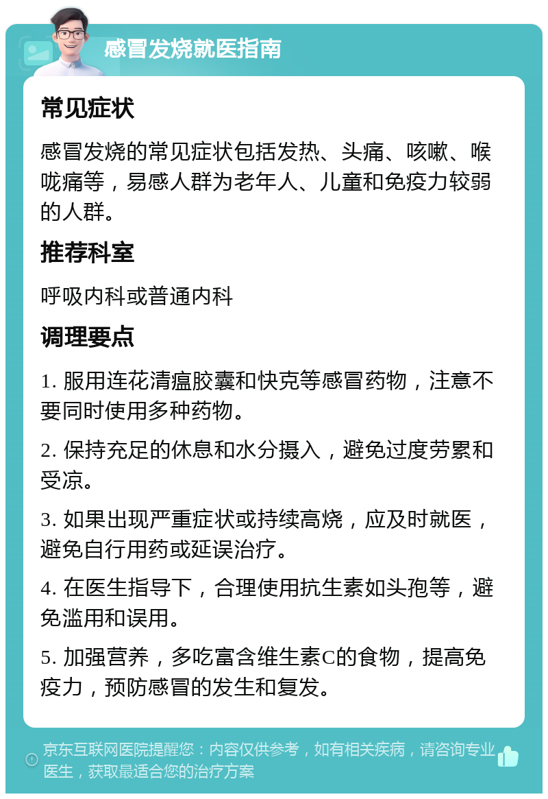 感冒发烧就医指南 常见症状 感冒发烧的常见症状包括发热、头痛、咳嗽、喉咙痛等，易感人群为老年人、儿童和免疫力较弱的人群。 推荐科室 呼吸内科或普通内科 调理要点 1. 服用连花清瘟胶囊和快克等感冒药物，注意不要同时使用多种药物。 2. 保持充足的休息和水分摄入，避免过度劳累和受凉。 3. 如果出现严重症状或持续高烧，应及时就医，避免自行用药或延误治疗。 4. 在医生指导下，合理使用抗生素如头孢等，避免滥用和误用。 5. 加强营养，多吃富含维生素C的食物，提高免疫力，预防感冒的发生和复发。