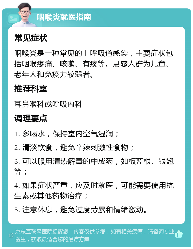 咽喉炎就医指南 常见症状 咽喉炎是一种常见的上呼吸道感染，主要症状包括咽喉疼痛、咳嗽、有痰等。易感人群为儿童、老年人和免疫力较弱者。 推荐科室 耳鼻喉科或呼吸内科 调理要点 1. 多喝水，保持室内空气湿润； 2. 清淡饮食，避免辛辣刺激性食物； 3. 可以服用清热解毒的中成药，如板蓝根、银翘等； 4. 如果症状严重，应及时就医，可能需要使用抗生素或其他药物治疗； 5. 注意休息，避免过度劳累和情绪激动。