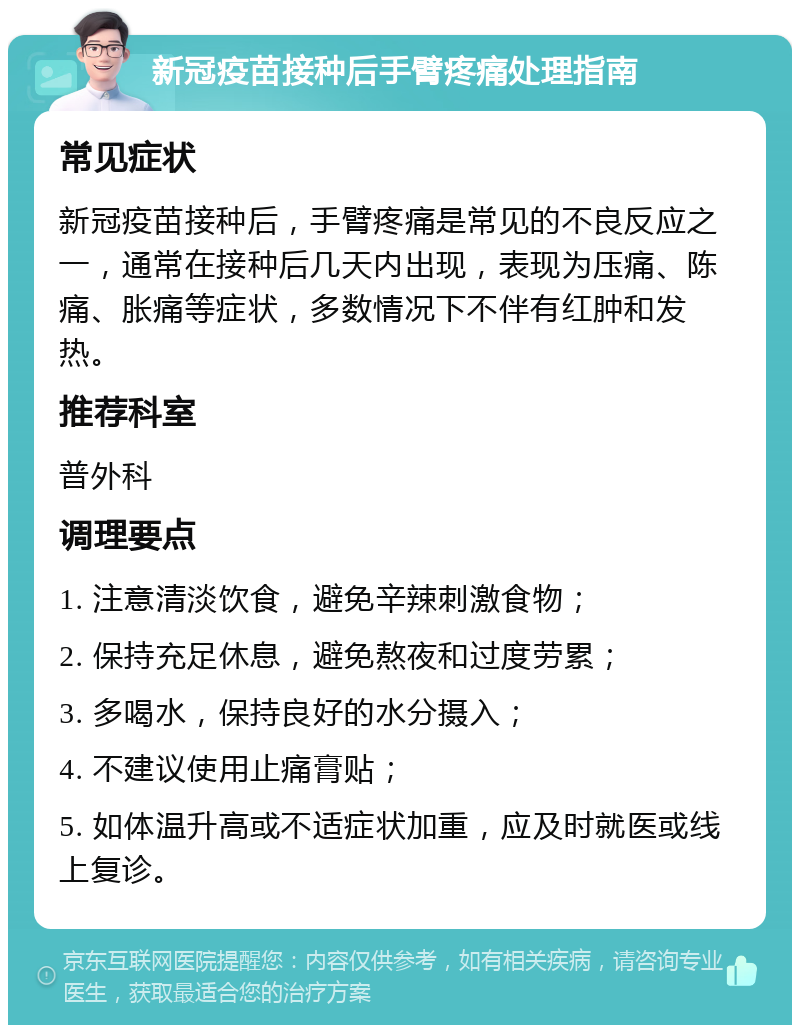 新冠疫苗接种后手臂疼痛处理指南 常见症状 新冠疫苗接种后，手臂疼痛是常见的不良反应之一，通常在接种后几天内出现，表现为压痛、陈痛、胀痛等症状，多数情况下不伴有红肿和发热。 推荐科室 普外科 调理要点 1. 注意清淡饮食，避免辛辣刺激食物； 2. 保持充足休息，避免熬夜和过度劳累； 3. 多喝水，保持良好的水分摄入； 4. 不建议使用止痛膏贴； 5. 如体温升高或不适症状加重，应及时就医或线上复诊。