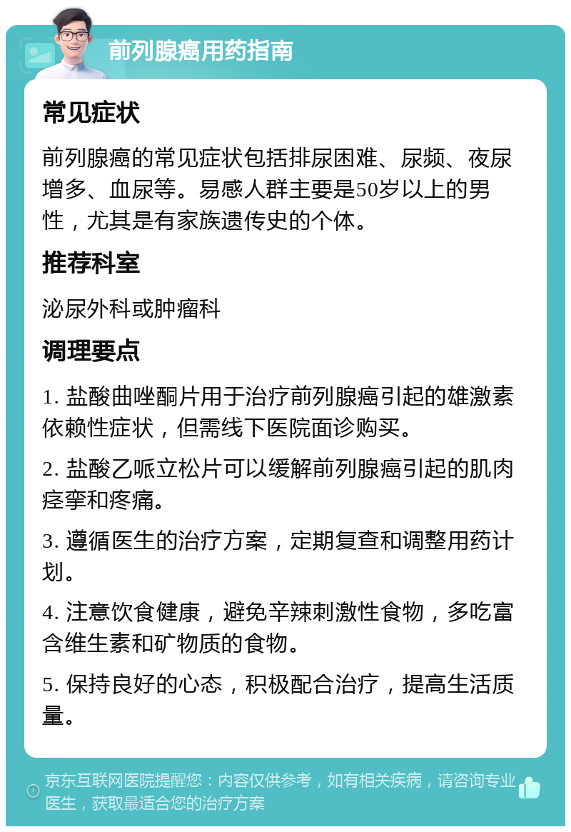 前列腺癌用药指南 常见症状 前列腺癌的常见症状包括排尿困难、尿频、夜尿增多、血尿等。易感人群主要是50岁以上的男性，尤其是有家族遗传史的个体。 推荐科室 泌尿外科或肿瘤科 调理要点 1. 盐酸曲唑酮片用于治疗前列腺癌引起的雄激素依赖性症状，但需线下医院面诊购买。 2. 盐酸乙哌立松片可以缓解前列腺癌引起的肌肉痉挛和疼痛。 3. 遵循医生的治疗方案，定期复查和调整用药计划。 4. 注意饮食健康，避免辛辣刺激性食物，多吃富含维生素和矿物质的食物。 5. 保持良好的心态，积极配合治疗，提高生活质量。