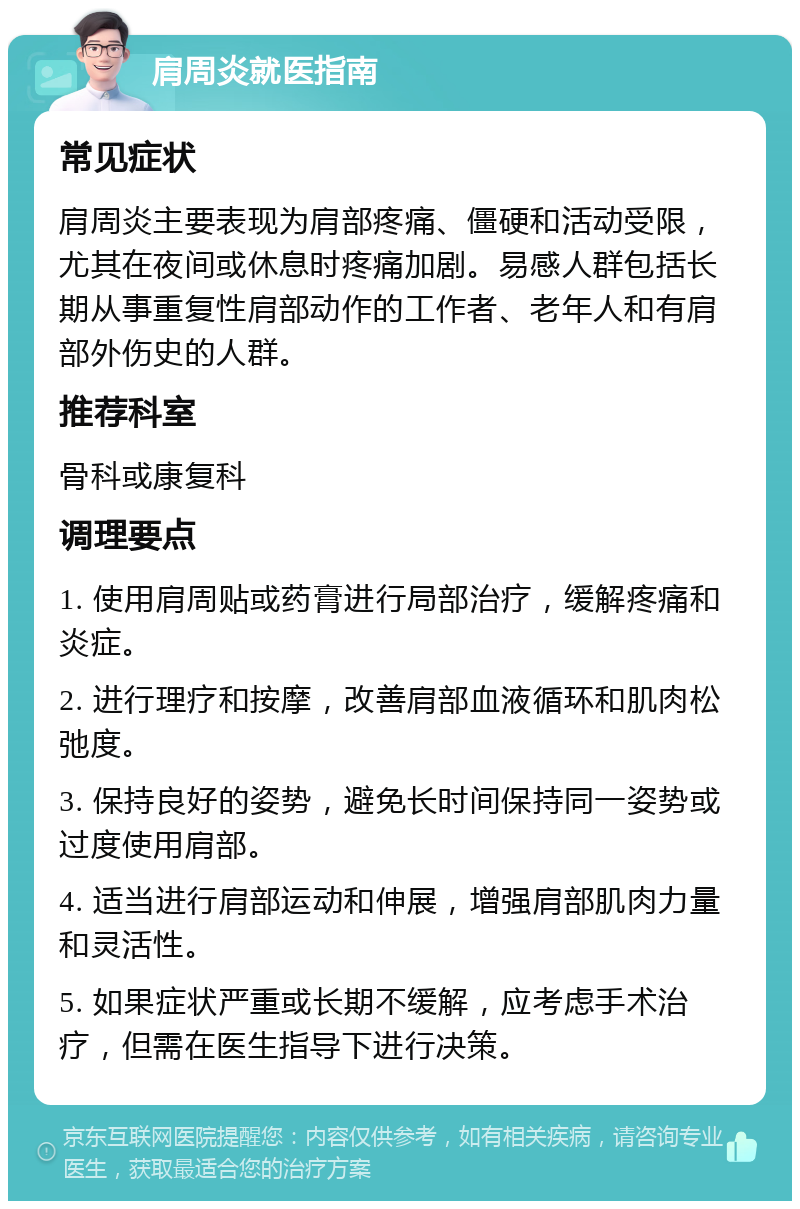 肩周炎就医指南 常见症状 肩周炎主要表现为肩部疼痛、僵硬和活动受限，尤其在夜间或休息时疼痛加剧。易感人群包括长期从事重复性肩部动作的工作者、老年人和有肩部外伤史的人群。 推荐科室 骨科或康复科 调理要点 1. 使用肩周贴或药膏进行局部治疗，缓解疼痛和炎症。 2. 进行理疗和按摩，改善肩部血液循环和肌肉松弛度。 3. 保持良好的姿势，避免长时间保持同一姿势或过度使用肩部。 4. 适当进行肩部运动和伸展，增强肩部肌肉力量和灵活性。 5. 如果症状严重或长期不缓解，应考虑手术治疗，但需在医生指导下进行决策。