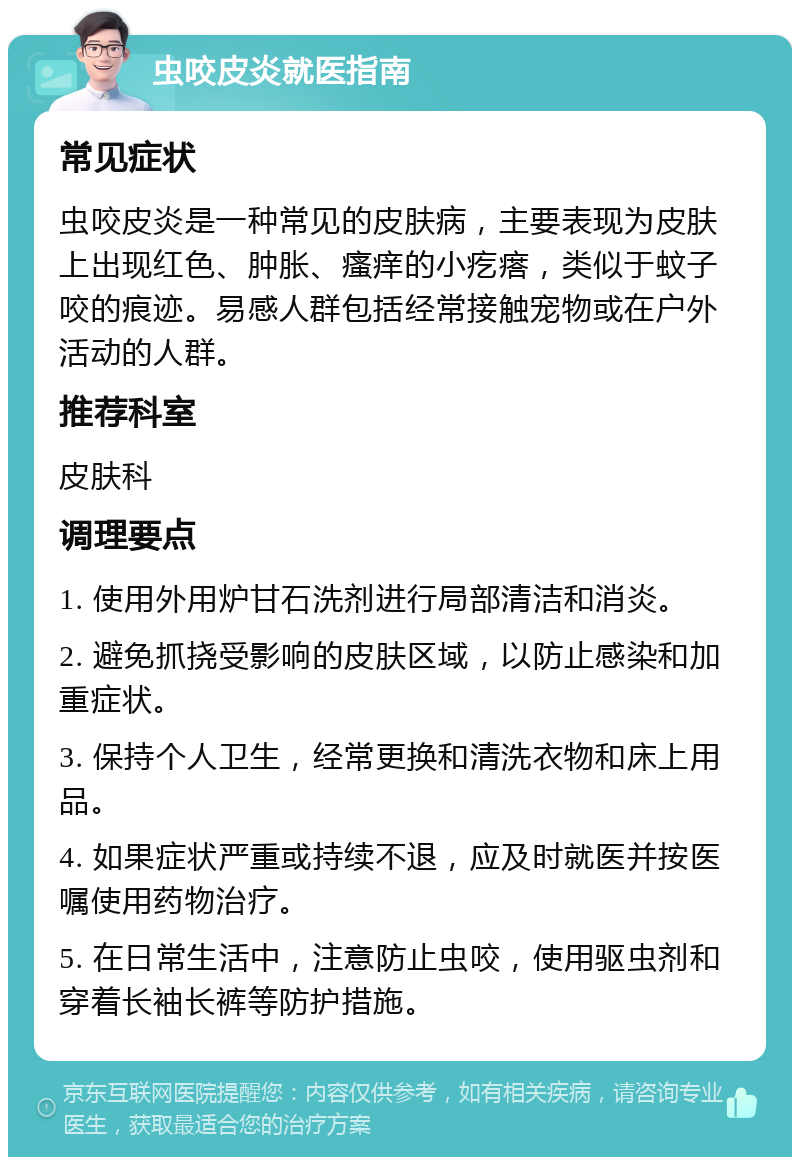 虫咬皮炎就医指南 常见症状 虫咬皮炎是一种常见的皮肤病，主要表现为皮肤上出现红色、肿胀、瘙痒的小疙瘩，类似于蚊子咬的痕迹。易感人群包括经常接触宠物或在户外活动的人群。 推荐科室 皮肤科 调理要点 1. 使用外用炉甘石洗剂进行局部清洁和消炎。 2. 避免抓挠受影响的皮肤区域，以防止感染和加重症状。 3. 保持个人卫生，经常更换和清洗衣物和床上用品。 4. 如果症状严重或持续不退，应及时就医并按医嘱使用药物治疗。 5. 在日常生活中，注意防止虫咬，使用驱虫剂和穿着长袖长裤等防护措施。