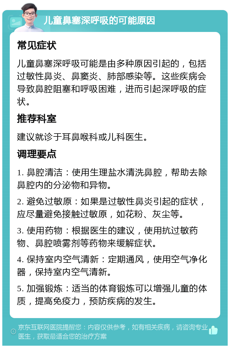 儿童鼻塞深呼吸的可能原因 常见症状 儿童鼻塞深呼吸可能是由多种原因引起的，包括过敏性鼻炎、鼻窦炎、肺部感染等。这些疾病会导致鼻腔阻塞和呼吸困难，进而引起深呼吸的症状。 推荐科室 建议就诊于耳鼻喉科或儿科医生。 调理要点 1. 鼻腔清洁：使用生理盐水清洗鼻腔，帮助去除鼻腔内的分泌物和异物。 2. 避免过敏原：如果是过敏性鼻炎引起的症状，应尽量避免接触过敏原，如花粉、灰尘等。 3. 使用药物：根据医生的建议，使用抗过敏药物、鼻腔喷雾剂等药物来缓解症状。 4. 保持室内空气清新：定期通风，使用空气净化器，保持室内空气清新。 5. 加强锻炼：适当的体育锻炼可以增强儿童的体质，提高免疫力，预防疾病的发生。