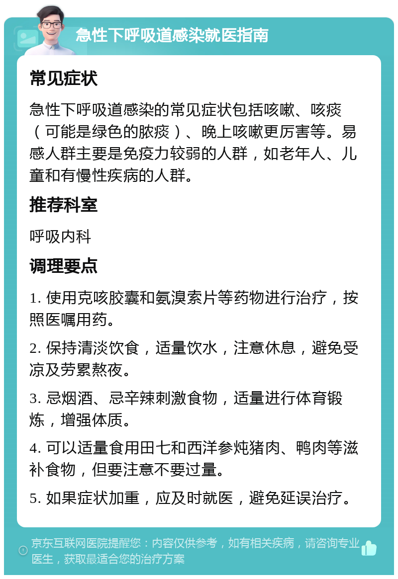 急性下呼吸道感染就医指南 常见症状 急性下呼吸道感染的常见症状包括咳嗽、咳痰（可能是绿色的脓痰）、晚上咳嗽更厉害等。易感人群主要是免疫力较弱的人群，如老年人、儿童和有慢性疾病的人群。 推荐科室 呼吸内科 调理要点 1. 使用克咳胶囊和氨溴索片等药物进行治疗，按照医嘱用药。 2. 保持清淡饮食，适量饮水，注意休息，避免受凉及劳累熬夜。 3. 忌烟酒、忌辛辣刺激食物，适量进行体育锻炼，增强体质。 4. 可以适量食用田七和西洋参炖猪肉、鸭肉等滋补食物，但要注意不要过量。 5. 如果症状加重，应及时就医，避免延误治疗。