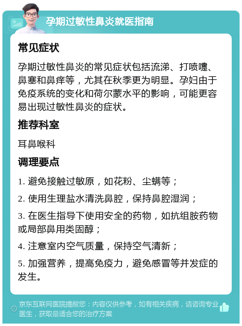 孕期过敏性鼻炎就医指南 常见症状 孕期过敏性鼻炎的常见症状包括流涕、打喷嚏、鼻塞和鼻痒等，尤其在秋季更为明显。孕妇由于免疫系统的变化和荷尔蒙水平的影响，可能更容易出现过敏性鼻炎的症状。 推荐科室 耳鼻喉科 调理要点 1. 避免接触过敏原，如花粉、尘螨等； 2. 使用生理盐水清洗鼻腔，保持鼻腔湿润； 3. 在医生指导下使用安全的药物，如抗组胺药物或局部鼻用类固醇； 4. 注意室内空气质量，保持空气清新； 5. 加强营养，提高免疫力，避免感冒等并发症的发生。