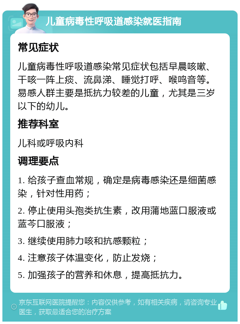 儿童病毒性呼吸道感染就医指南 常见症状 儿童病毒性呼吸道感染常见症状包括早晨咳嗽、干咳一阵上痰、流鼻涕、睡觉打呼、喉鸣音等。易感人群主要是抵抗力较差的儿童，尤其是三岁以下的幼儿。 推荐科室 儿科或呼吸内科 调理要点 1. 给孩子查血常规，确定是病毒感染还是细菌感染，针对性用药； 2. 停止使用头孢类抗生素，改用蒲地蓝口服液或蓝芩口服液； 3. 继续使用肺力咳和抗感颗粒； 4. 注意孩子体温变化，防止发烧； 5. 加强孩子的营养和休息，提高抵抗力。