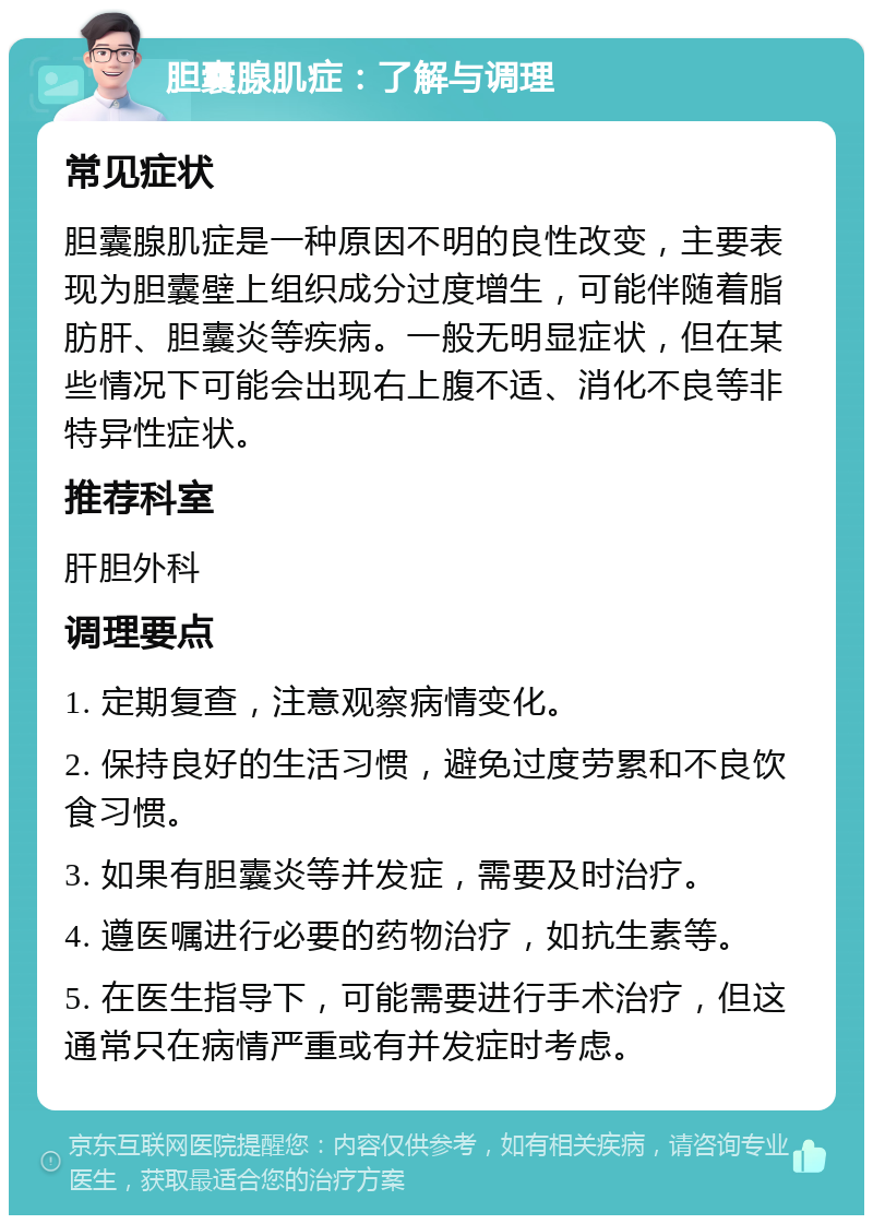 胆囊腺肌症：了解与调理 常见症状 胆囊腺肌症是一种原因不明的良性改变，主要表现为胆囊壁上组织成分过度增生，可能伴随着脂肪肝、胆囊炎等疾病。一般无明显症状，但在某些情况下可能会出现右上腹不适、消化不良等非特异性症状。 推荐科室 肝胆外科 调理要点 1. 定期复查，注意观察病情变化。 2. 保持良好的生活习惯，避免过度劳累和不良饮食习惯。 3. 如果有胆囊炎等并发症，需要及时治疗。 4. 遵医嘱进行必要的药物治疗，如抗生素等。 5. 在医生指导下，可能需要进行手术治疗，但这通常只在病情严重或有并发症时考虑。