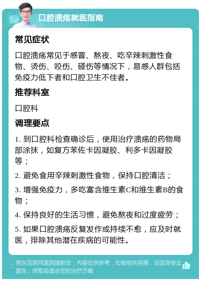 口腔溃疡就医指南 常见症状 口腔溃疡常见于感冒、熬夜、吃辛辣刺激性食物、烫伤、咬伤、碰伤等情况下，易感人群包括免疫力低下者和口腔卫生不佳者。 推荐科室 口腔科 调理要点 1. 到口腔科检查确诊后，使用治疗溃疡的药物局部涂抹，如复方苯佐卡因凝胶、利多卡因凝胶等； 2. 避免食用辛辣刺激性食物，保持口腔清洁； 3. 增强免疫力，多吃富含维生素C和维生素B的食物； 4. 保持良好的生活习惯，避免熬夜和过度疲劳； 5. 如果口腔溃疡反复发作或持续不愈，应及时就医，排除其他潜在疾病的可能性。