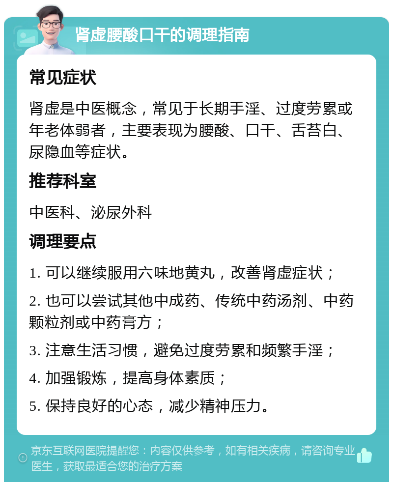 肾虚腰酸口干的调理指南 常见症状 肾虚是中医概念，常见于长期手淫、过度劳累或年老体弱者，主要表现为腰酸、口干、舌苔白、尿隐血等症状。 推荐科室 中医科、泌尿外科 调理要点 1. 可以继续服用六味地黄丸，改善肾虚症状； 2. 也可以尝试其他中成药、传统中药汤剂、中药颗粒剂或中药膏方； 3. 注意生活习惯，避免过度劳累和频繁手淫； 4. 加强锻炼，提高身体素质； 5. 保持良好的心态，减少精神压力。