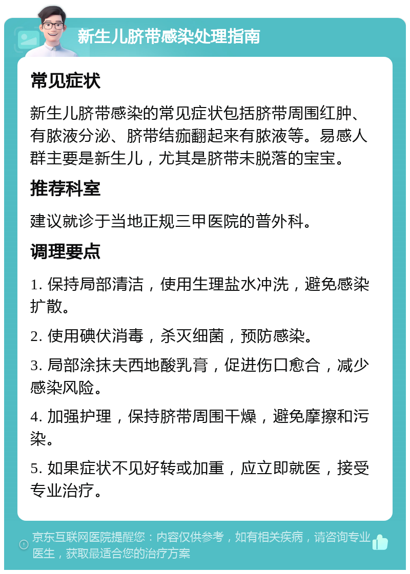 新生儿脐带感染处理指南 常见症状 新生儿脐带感染的常见症状包括脐带周围红肿、有脓液分泌、脐带结痂翻起来有脓液等。易感人群主要是新生儿，尤其是脐带未脱落的宝宝。 推荐科室 建议就诊于当地正规三甲医院的普外科。 调理要点 1. 保持局部清洁，使用生理盐水冲洗，避免感染扩散。 2. 使用碘伏消毒，杀灭细菌，预防感染。 3. 局部涂抹夫西地酸乳膏，促进伤口愈合，减少感染风险。 4. 加强护理，保持脐带周围干燥，避免摩擦和污染。 5. 如果症状不见好转或加重，应立即就医，接受专业治疗。