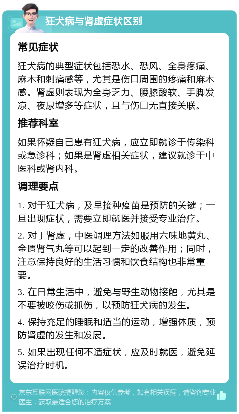 狂犬病与肾虚症状区别 常见症状 狂犬病的典型症状包括恐水、恐风、全身疼痛、麻木和刺痛感等，尤其是伤口周围的疼痛和麻木感。肾虚则表现为全身乏力、腰膝酸软、手脚发凉、夜尿增多等症状，且与伤口无直接关联。 推荐科室 如果怀疑自己患有狂犬病，应立即就诊于传染科或急诊科；如果是肾虚相关症状，建议就诊于中医科或肾内科。 调理要点 1. 对于狂犬病，及早接种疫苗是预防的关键；一旦出现症状，需要立即就医并接受专业治疗。 2. 对于肾虚，中医调理方法如服用六味地黄丸、金匮肾气丸等可以起到一定的改善作用；同时，注意保持良好的生活习惯和饮食结构也非常重要。 3. 在日常生活中，避免与野生动物接触，尤其是不要被咬伤或抓伤，以预防狂犬病的发生。 4. 保持充足的睡眠和适当的运动，增强体质，预防肾虚的发生和发展。 5. 如果出现任何不适症状，应及时就医，避免延误治疗时机。