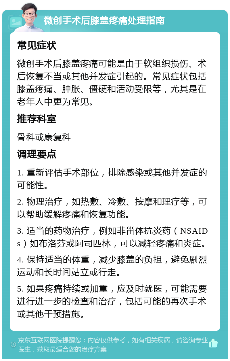 微创手术后膝盖疼痛处理指南 常见症状 微创手术后膝盖疼痛可能是由于软组织损伤、术后恢复不当或其他并发症引起的。常见症状包括膝盖疼痛、肿胀、僵硬和活动受限等，尤其是在老年人中更为常见。 推荐科室 骨科或康复科 调理要点 1. 重新评估手术部位，排除感染或其他并发症的可能性。 2. 物理治疗，如热敷、冷敷、按摩和理疗等，可以帮助缓解疼痛和恢复功能。 3. 适当的药物治疗，例如非甾体抗炎药（NSAIDs）如布洛芬或阿司匹林，可以减轻疼痛和炎症。 4. 保持适当的体重，减少膝盖的负担，避免剧烈运动和长时间站立或行走。 5. 如果疼痛持续或加重，应及时就医，可能需要进行进一步的检查和治疗，包括可能的再次手术或其他干预措施。