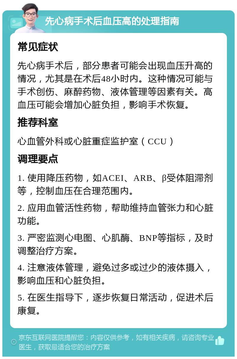 先心病手术后血压高的处理指南 常见症状 先心病手术后，部分患者可能会出现血压升高的情况，尤其是在术后48小时内。这种情况可能与手术创伤、麻醉药物、液体管理等因素有关。高血压可能会增加心脏负担，影响手术恢复。 推荐科室 心血管外科或心脏重症监护室（CCU） 调理要点 1. 使用降压药物，如ACEI、ARB、β受体阻滞剂等，控制血压在合理范围内。 2. 应用血管活性药物，帮助维持血管张力和心脏功能。 3. 严密监测心电图、心肌酶、BNP等指标，及时调整治疗方案。 4. 注意液体管理，避免过多或过少的液体摄入，影响血压和心脏负担。 5. 在医生指导下，逐步恢复日常活动，促进术后康复。