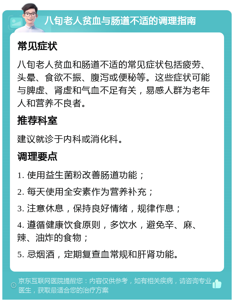 八旬老人贫血与肠道不适的调理指南 常见症状 八旬老人贫血和肠道不适的常见症状包括疲劳、头晕、食欲不振、腹泻或便秘等。这些症状可能与脾虚、肾虚和气血不足有关，易感人群为老年人和营养不良者。 推荐科室 建议就诊于内科或消化科。 调理要点 1. 使用益生菌粉改善肠道功能； 2. 每天使用全安素作为营养补充； 3. 注意休息，保持良好情绪，规律作息； 4. 遵循健康饮食原则，多饮水，避免辛、麻、辣、油炸的食物； 5. 忌烟酒，定期复查血常规和肝肾功能。