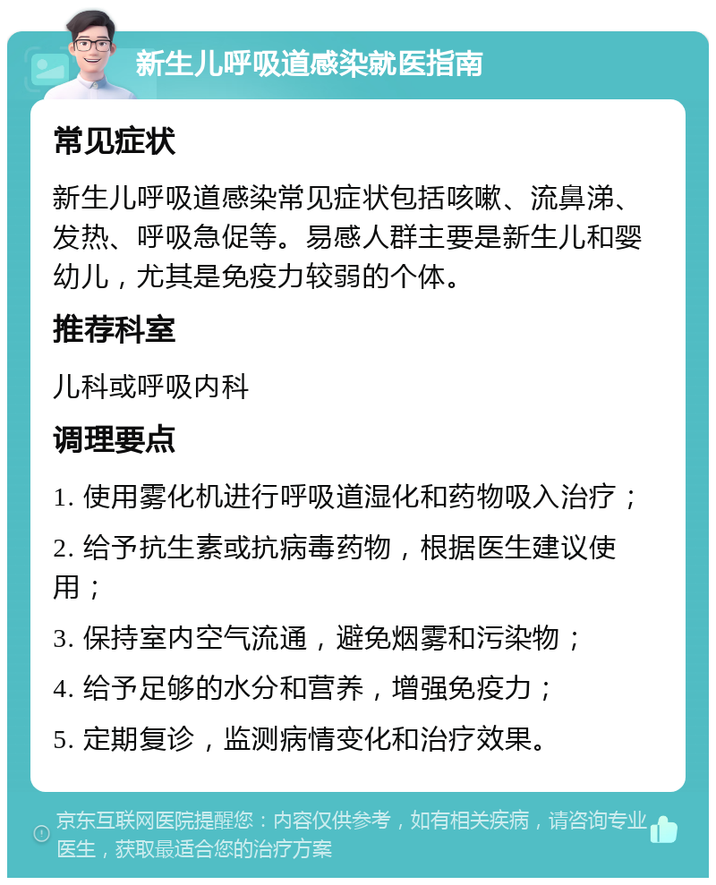 新生儿呼吸道感染就医指南 常见症状 新生儿呼吸道感染常见症状包括咳嗽、流鼻涕、发热、呼吸急促等。易感人群主要是新生儿和婴幼儿，尤其是免疫力较弱的个体。 推荐科室 儿科或呼吸内科 调理要点 1. 使用雾化机进行呼吸道湿化和药物吸入治疗； 2. 给予抗生素或抗病毒药物，根据医生建议使用； 3. 保持室内空气流通，避免烟雾和污染物； 4. 给予足够的水分和营养，增强免疫力； 5. 定期复诊，监测病情变化和治疗效果。