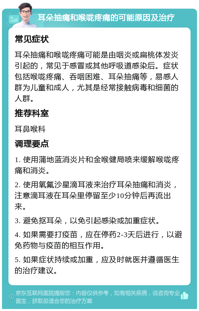 耳朵抽痛和喉咙疼痛的可能原因及治疗 常见症状 耳朵抽痛和喉咙疼痛可能是由咽炎或扁桃体发炎引起的，常见于感冒或其他呼吸道感染后。症状包括喉咙疼痛、吞咽困难、耳朵抽痛等，易感人群为儿童和成人，尤其是经常接触病毒和细菌的人群。 推荐科室 耳鼻喉科 调理要点 1. 使用蒲地蓝消炎片和金喉健局喷来缓解喉咙疼痛和消炎。 2. 使用氧氟沙星滴耳液来治疗耳朵抽痛和消炎，注意滴耳液在耳朵里停留至少10分钟后再流出来。 3. 避免抠耳朵，以免引起感染或加重症状。 4. 如果需要打疫苗，应在停药2-3天后进行，以避免药物与疫苗的相互作用。 5. 如果症状持续或加重，应及时就医并遵循医生的治疗建议。