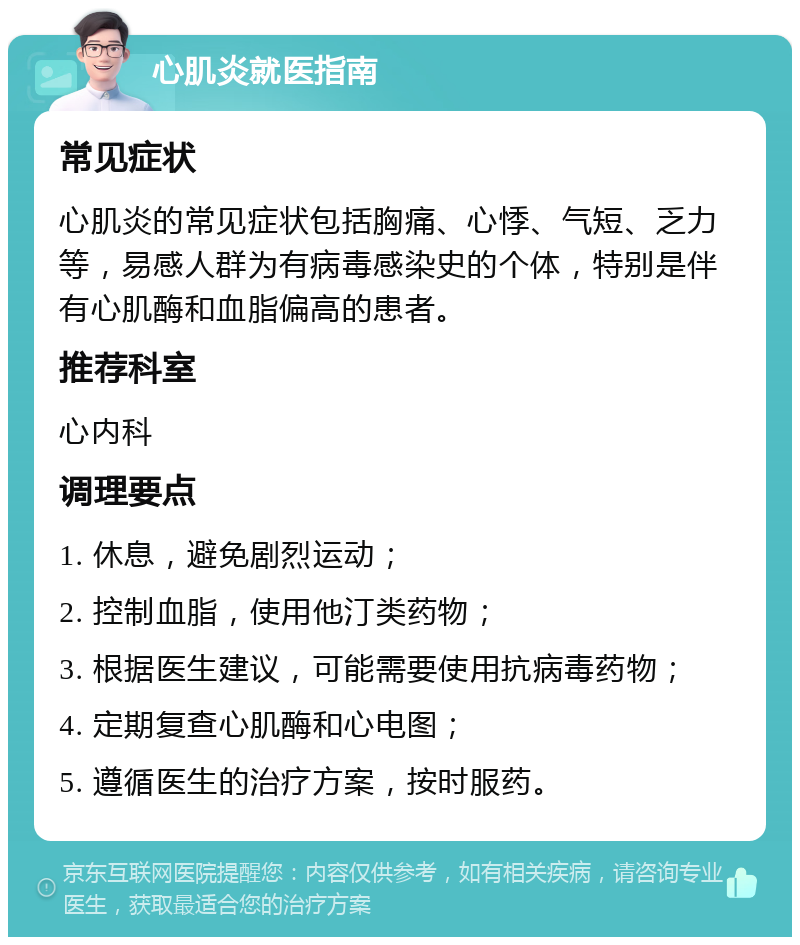 心肌炎就医指南 常见症状 心肌炎的常见症状包括胸痛、心悸、气短、乏力等，易感人群为有病毒感染史的个体，特别是伴有心肌酶和血脂偏高的患者。 推荐科室 心内科 调理要点 1. 休息，避免剧烈运动； 2. 控制血脂，使用他汀类药物； 3. 根据医生建议，可能需要使用抗病毒药物； 4. 定期复查心肌酶和心电图； 5. 遵循医生的治疗方案，按时服药。