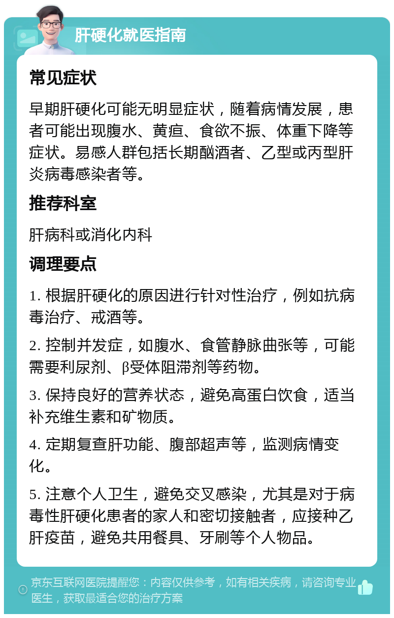 肝硬化就医指南 常见症状 早期肝硬化可能无明显症状，随着病情发展，患者可能出现腹水、黄疸、食欲不振、体重下降等症状。易感人群包括长期酗酒者、乙型或丙型肝炎病毒感染者等。 推荐科室 肝病科或消化内科 调理要点 1. 根据肝硬化的原因进行针对性治疗，例如抗病毒治疗、戒酒等。 2. 控制并发症，如腹水、食管静脉曲张等，可能需要利尿剂、β受体阻滞剂等药物。 3. 保持良好的营养状态，避免高蛋白饮食，适当补充维生素和矿物质。 4. 定期复查肝功能、腹部超声等，监测病情变化。 5. 注意个人卫生，避免交叉感染，尤其是对于病毒性肝硬化患者的家人和密切接触者，应接种乙肝疫苗，避免共用餐具、牙刷等个人物品。