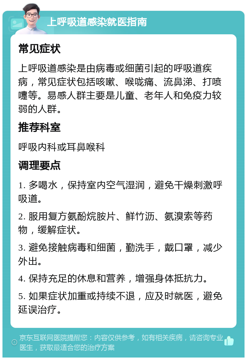 上呼吸道感染就医指南 常见症状 上呼吸道感染是由病毒或细菌引起的呼吸道疾病，常见症状包括咳嗽、喉咙痛、流鼻涕、打喷嚏等。易感人群主要是儿童、老年人和免疫力较弱的人群。 推荐科室 呼吸内科或耳鼻喉科 调理要点 1. 多喝水，保持室内空气湿润，避免干燥刺激呼吸道。 2. 服用复方氨酚烷胺片、鲜竹沥、氨溴索等药物，缓解症状。 3. 避免接触病毒和细菌，勤洗手，戴口罩，减少外出。 4. 保持充足的休息和营养，增强身体抵抗力。 5. 如果症状加重或持续不退，应及时就医，避免延误治疗。