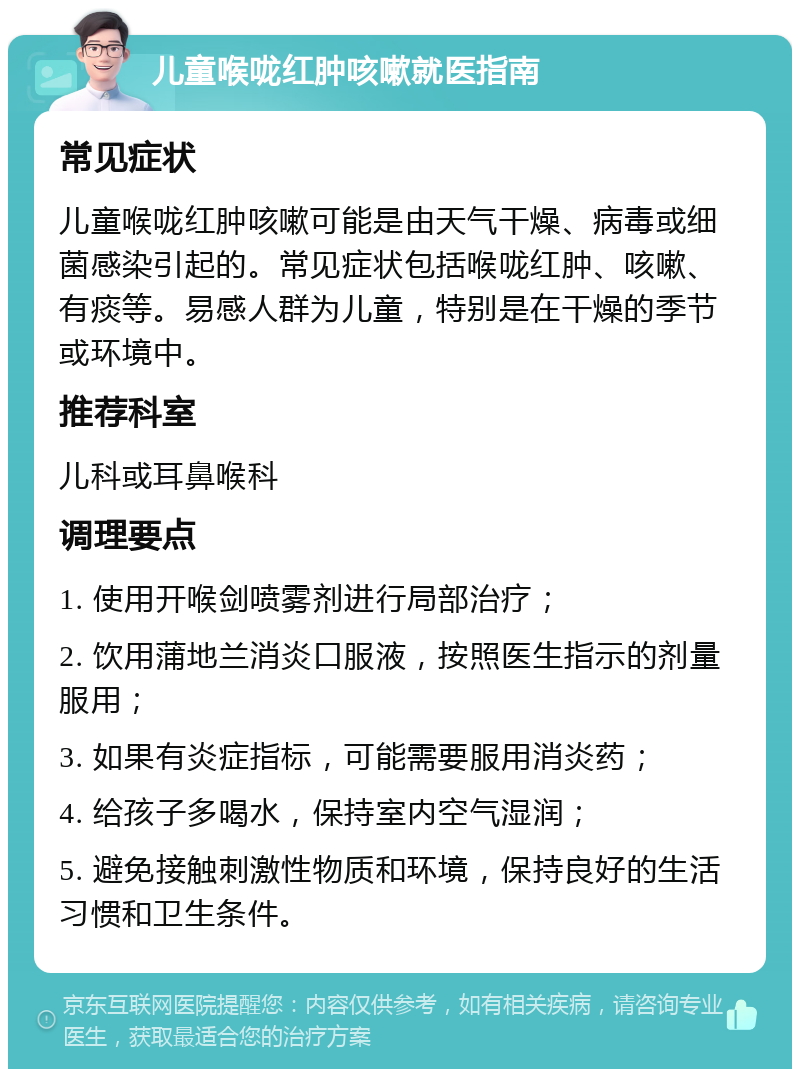 儿童喉咙红肿咳嗽就医指南 常见症状 儿童喉咙红肿咳嗽可能是由天气干燥、病毒或细菌感染引起的。常见症状包括喉咙红肿、咳嗽、有痰等。易感人群为儿童，特别是在干燥的季节或环境中。 推荐科室 儿科或耳鼻喉科 调理要点 1. 使用开喉剑喷雾剂进行局部治疗； 2. 饮用蒲地兰消炎口服液，按照医生指示的剂量服用； 3. 如果有炎症指标，可能需要服用消炎药； 4. 给孩子多喝水，保持室内空气湿润； 5. 避免接触刺激性物质和环境，保持良好的生活习惯和卫生条件。