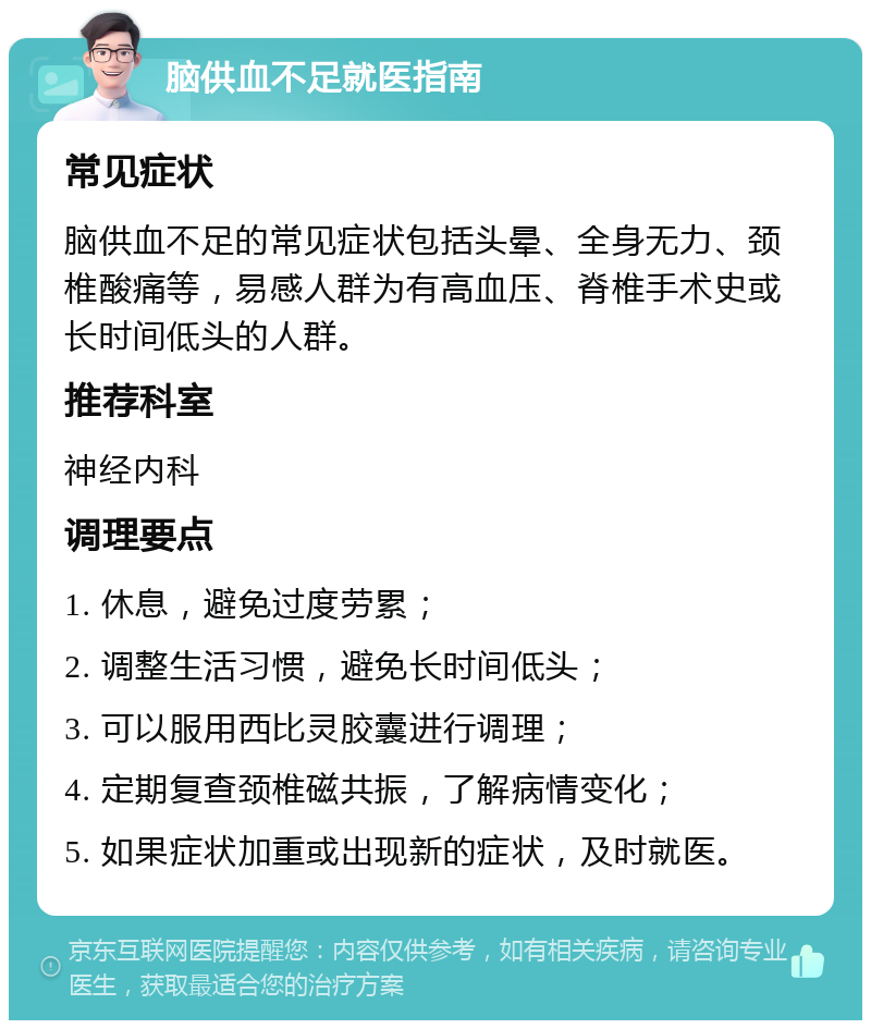 脑供血不足就医指南 常见症状 脑供血不足的常见症状包括头晕、全身无力、颈椎酸痛等，易感人群为有高血压、脊椎手术史或长时间低头的人群。 推荐科室 神经内科 调理要点 1. 休息，避免过度劳累； 2. 调整生活习惯，避免长时间低头； 3. 可以服用西比灵胶囊进行调理； 4. 定期复查颈椎磁共振，了解病情变化； 5. 如果症状加重或出现新的症状，及时就医。