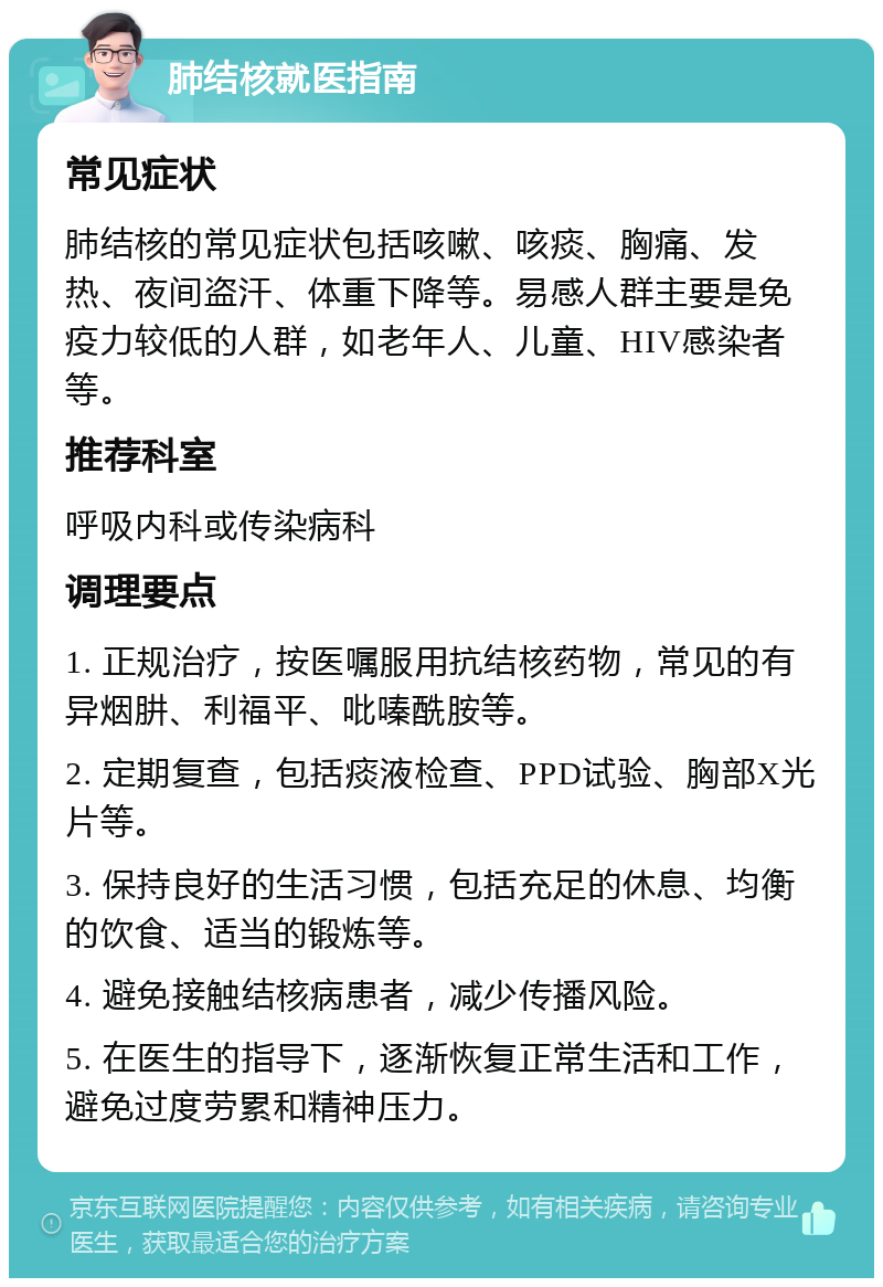 肺结核就医指南 常见症状 肺结核的常见症状包括咳嗽、咳痰、胸痛、发热、夜间盗汗、体重下降等。易感人群主要是免疫力较低的人群，如老年人、儿童、HIV感染者等。 推荐科室 呼吸内科或传染病科 调理要点 1. 正规治疗，按医嘱服用抗结核药物，常见的有异烟肼、利福平、吡嗪酰胺等。 2. 定期复查，包括痰液检查、PPD试验、胸部X光片等。 3. 保持良好的生活习惯，包括充足的休息、均衡的饮食、适当的锻炼等。 4. 避免接触结核病患者，减少传播风险。 5. 在医生的指导下，逐渐恢复正常生活和工作，避免过度劳累和精神压力。