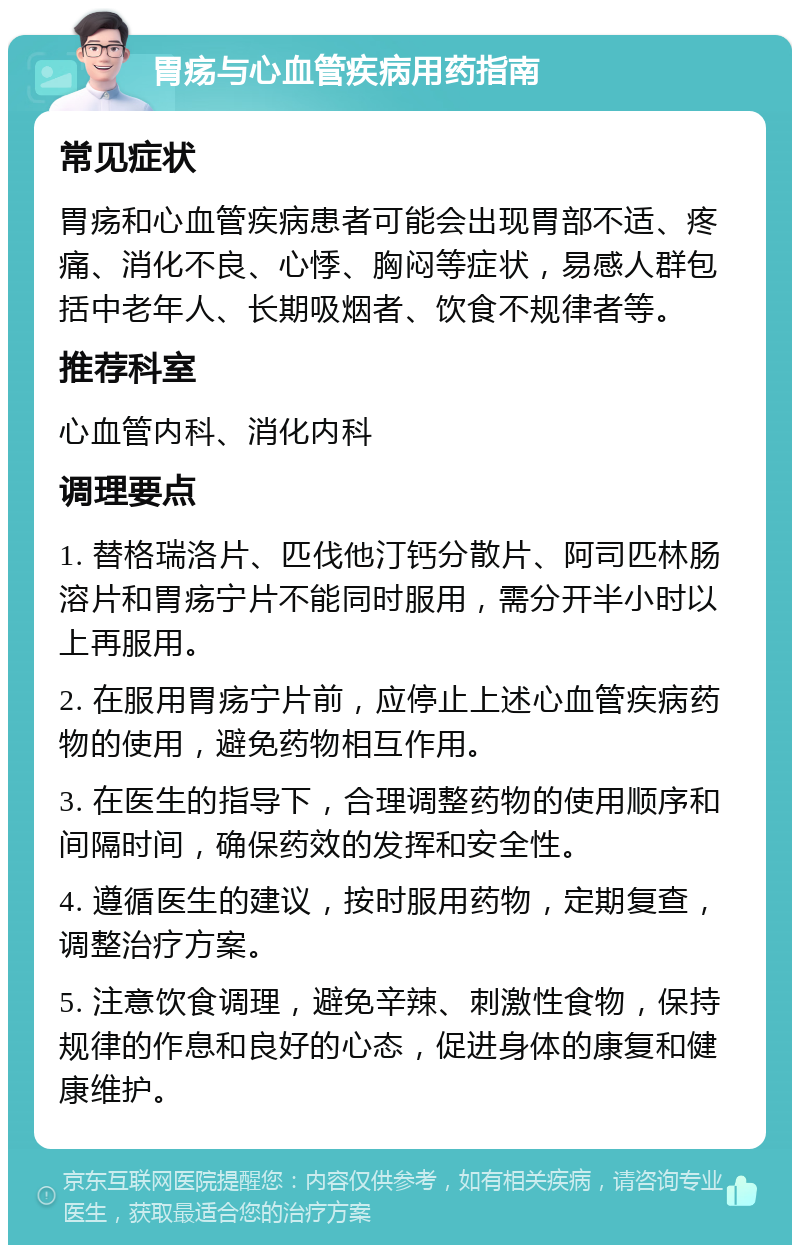 胃疡与心血管疾病用药指南 常见症状 胃疡和心血管疾病患者可能会出现胃部不适、疼痛、消化不良、心悸、胸闷等症状，易感人群包括中老年人、长期吸烟者、饮食不规律者等。 推荐科室 心血管内科、消化内科 调理要点 1. 替格瑞洛片、匹伐他汀钙分散片、阿司匹林肠溶片和胃疡宁片不能同时服用，需分开半小时以上再服用。 2. 在服用胃疡宁片前，应停止上述心血管疾病药物的使用，避免药物相互作用。 3. 在医生的指导下，合理调整药物的使用顺序和间隔时间，确保药效的发挥和安全性。 4. 遵循医生的建议，按时服用药物，定期复查，调整治疗方案。 5. 注意饮食调理，避免辛辣、刺激性食物，保持规律的作息和良好的心态，促进身体的康复和健康维护。